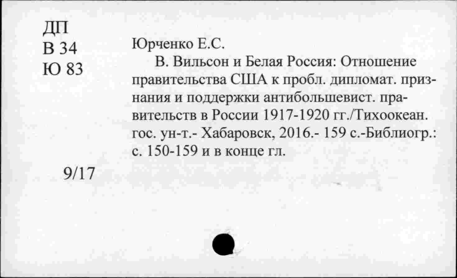 ﻿В 34
Ю 83
Юрченко Е.С.
В. Вильсон и Белая Россия: Отношение правительства США к пробл. дипломат, признания и поддержки антибольшевист. правительств в России 1917-1920 гг./Тихоокеан. гос. ун-т.- Хабаровск, 2016.- 159 с.-Библиогр.: с. 150-159 и в конце гл.
9/17